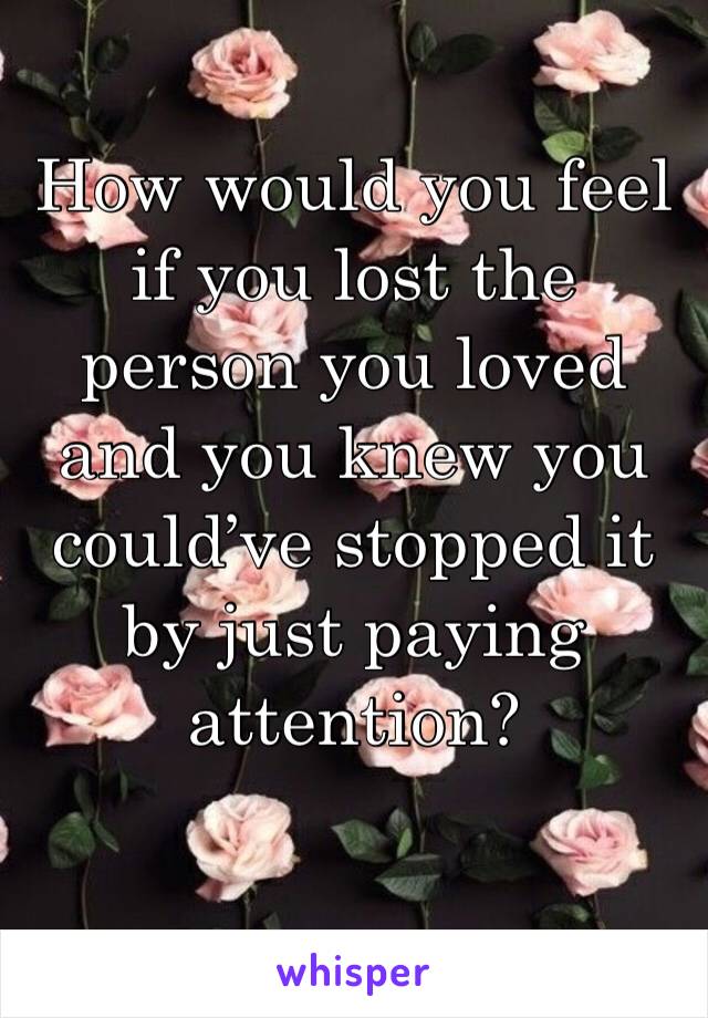 How would you feel if you lost the person you loved and you knew you could’ve stopped it by just paying attention?