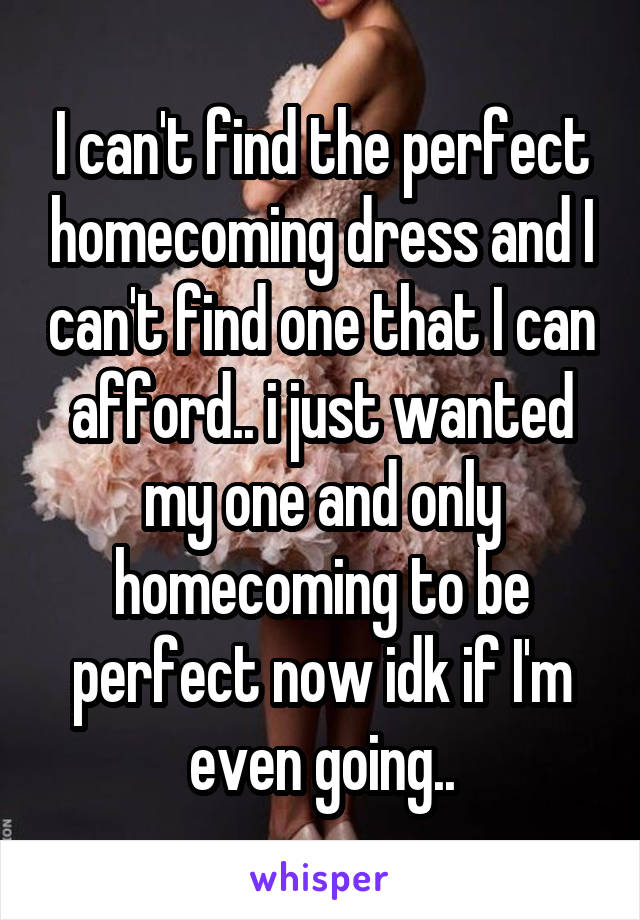 I can't find the perfect homecoming dress and I can't find one that I can afford.. i just wanted my one and only homecoming to be perfect now idk if I'm even going..