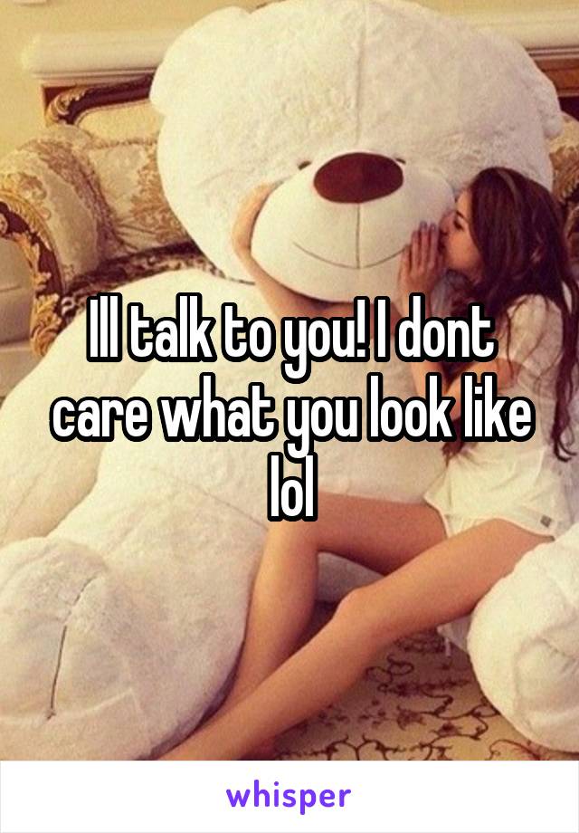 Ill talk to you! I dont care what you look like lol