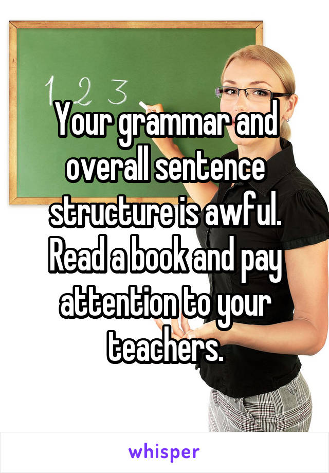Your grammar and overall sentence structure is awful. Read a book and pay attention to your teachers.