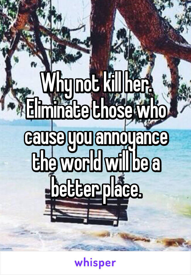 Why not kill her. Eliminate those who cause you annoyance the world will be a better place.
