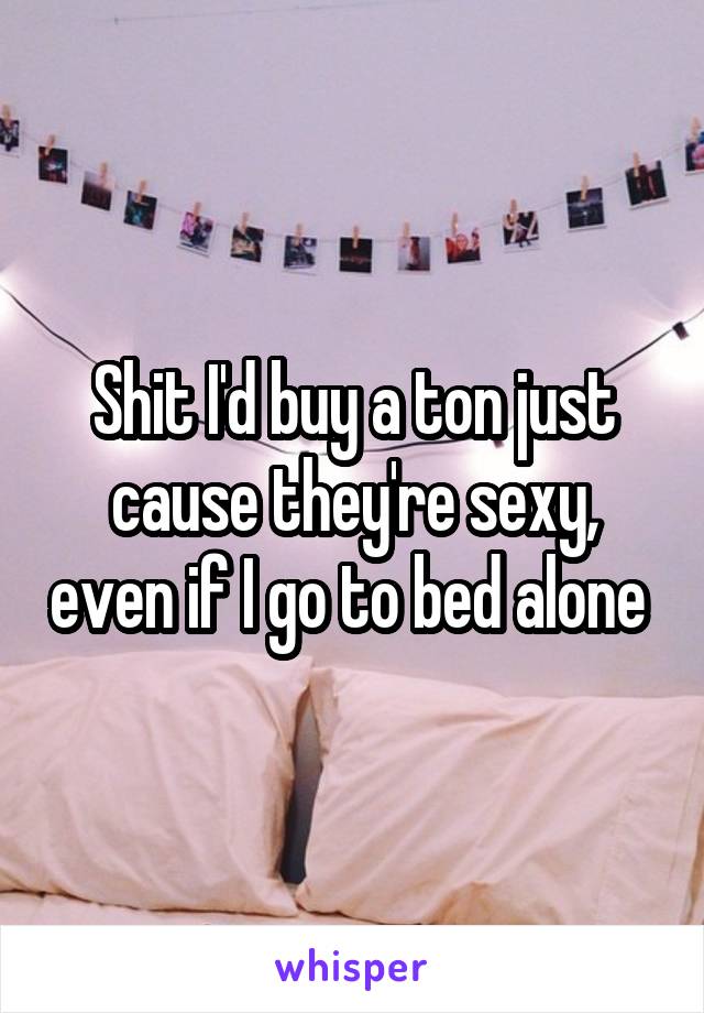 Shit I'd buy a ton just cause they're sexy, even if I go to bed alone 