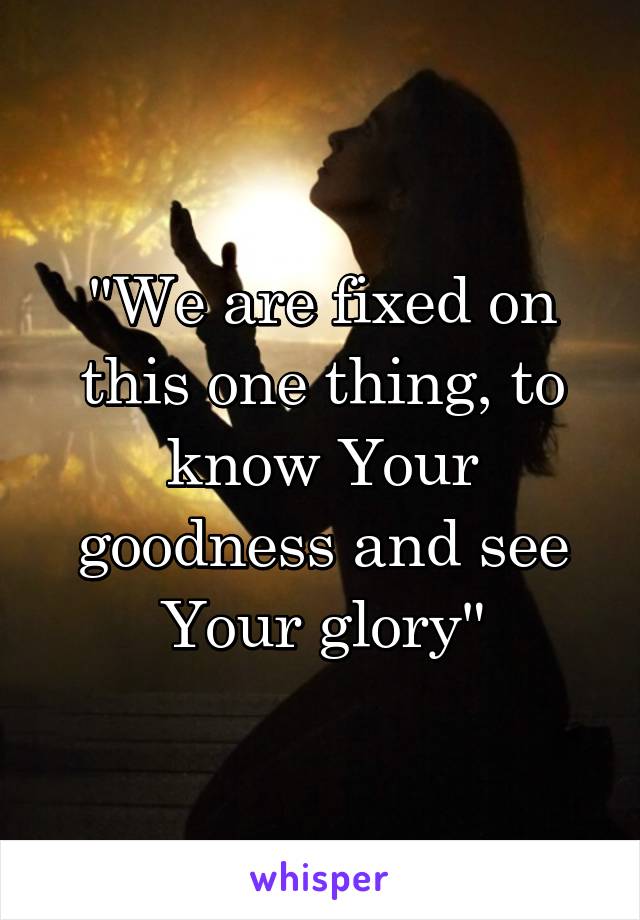 "We are fixed on this one thing, to know Your goodness and see Your glory"