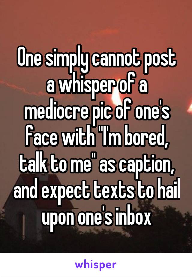 One simply cannot post a whisper of a mediocre pic of one's face with "I'm bored, talk to me" as caption, and expect texts to hail upon one's inbox