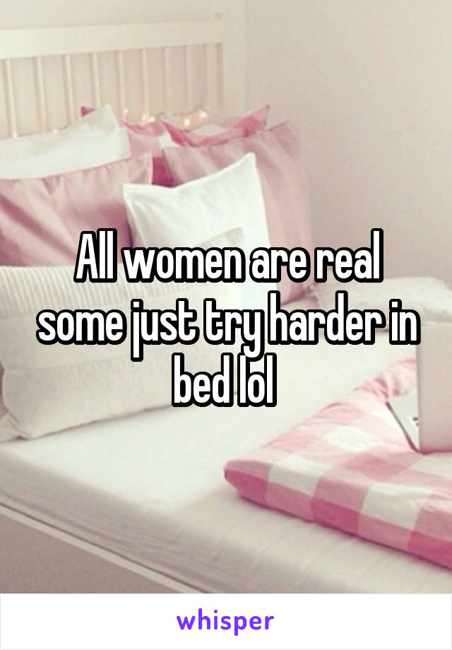 All women are real some just try harder in bed lol 