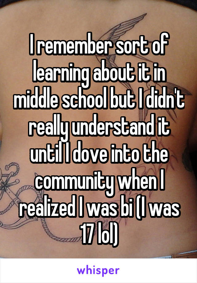 I remember sort of learning about it in middle school but I didn't really understand it until I dove into the community when I realized I was bi (I was 17 lol)