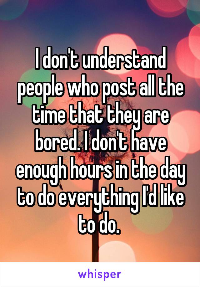 I don't understand people who post all the time that they are bored. I don't have enough hours in the day to do everything I'd like to do. 