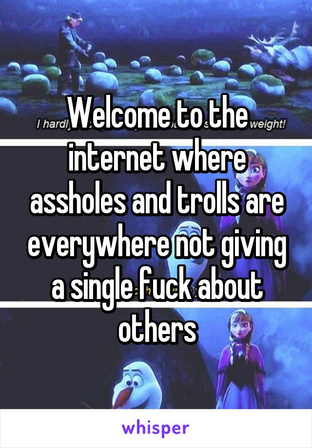 Welcome to the internet where assholes and trolls are everywhere not giving a single fuck about others