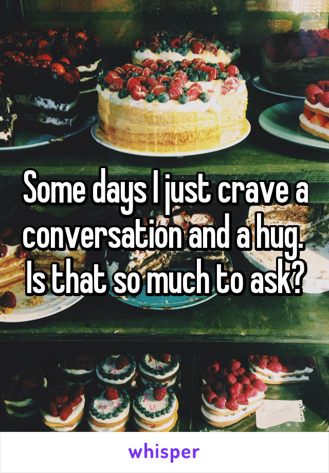 Some days I just crave a conversation and a hug.  Is that so much to ask?