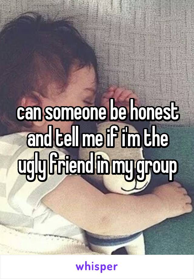 can someone be honest and tell me if i'm the ugly friend in my group