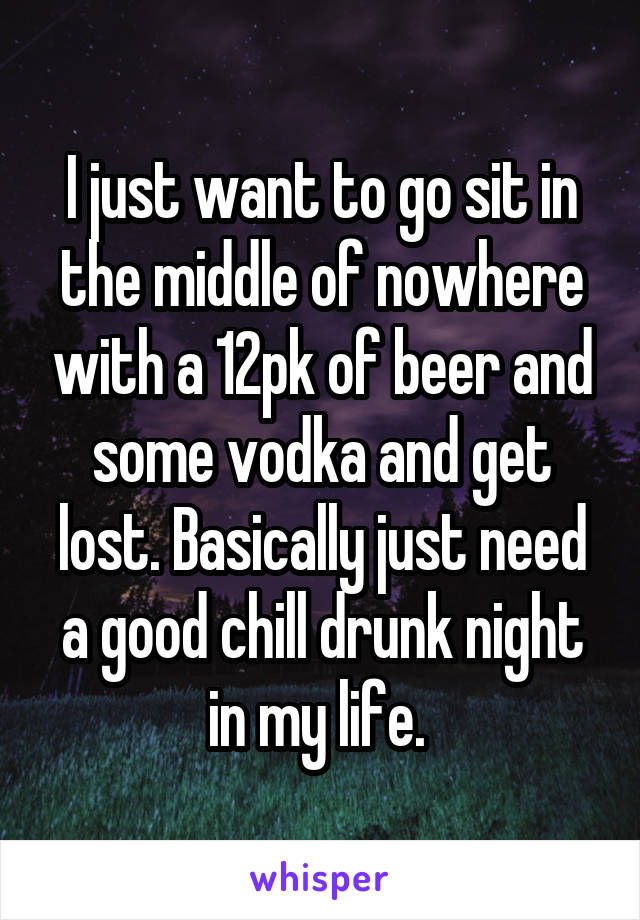 I just want to go sit in the middle of nowhere with a 12pk of beer and some vodka and get lost. Basically just need a good chill drunk night in my life. 
