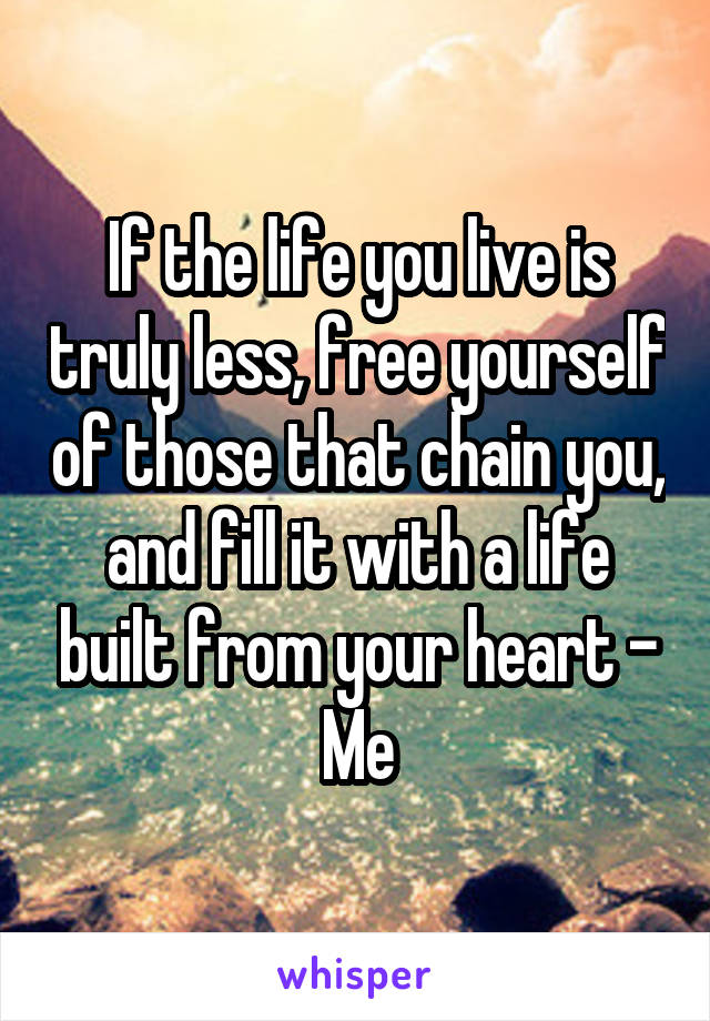 If the life you live is truly less, free yourself of those that chain you, and fill it with a life built from your heart - Me