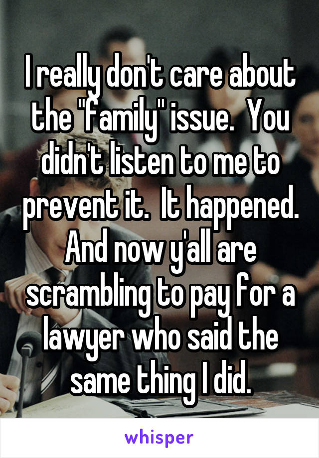 I really don't care about the "family" issue.  You didn't listen to me to prevent it.  It happened. And now y'all are scrambling to pay for a lawyer who said the same thing I did.