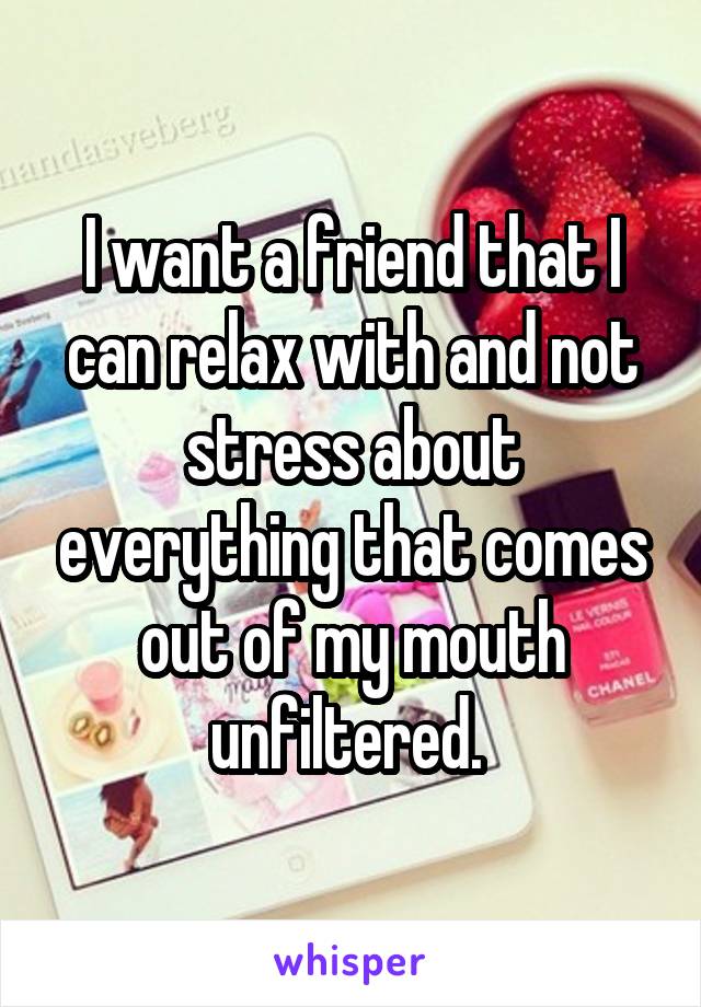 I want a friend that I can relax with and not stress about everything that comes out of my mouth unfiltered. 
