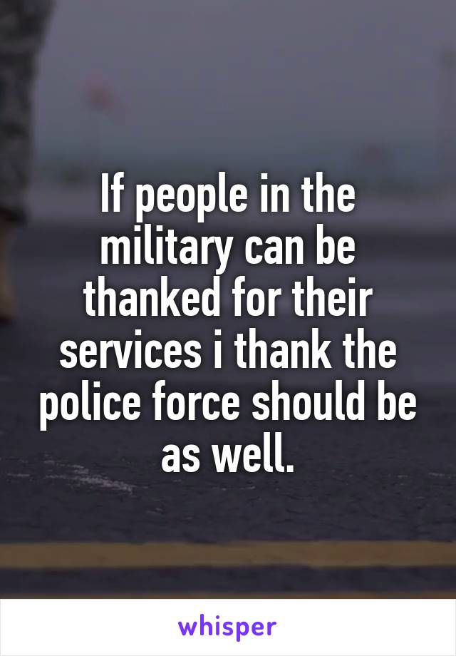 If people in the military can be thanked for their services i thank the police force should be as well.