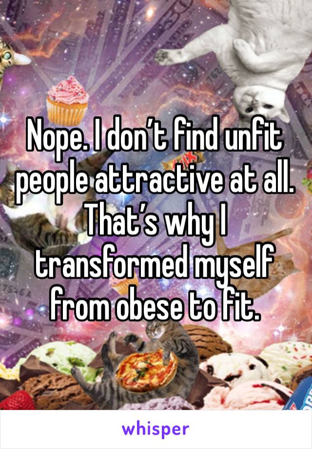 Nope. I don’t find unfit people attractive at all. That’s why I transformed myself from obese to fit. 