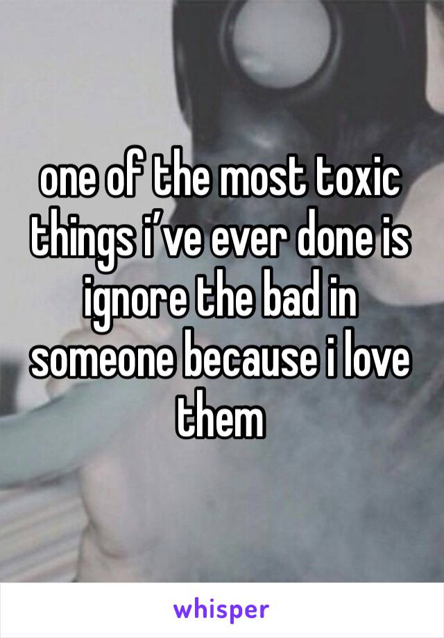 one of the most toxic things i’ve ever done is ignore the bad in someone because i love them