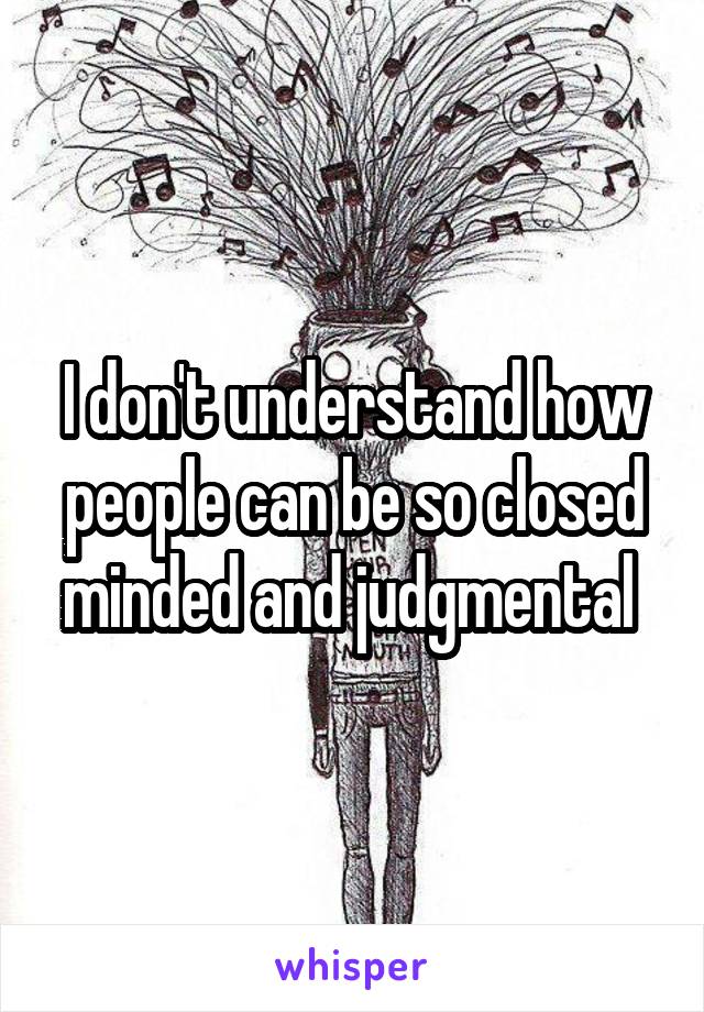 I don't understand how people can be so closed minded and judgmental 