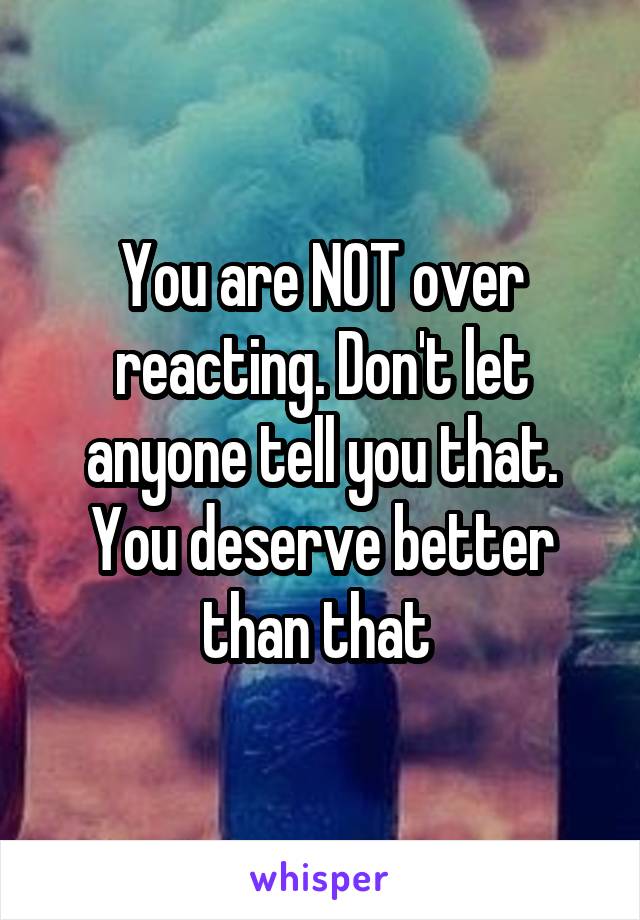 You are NOT over reacting. Don't let anyone tell you that. You deserve better than that 