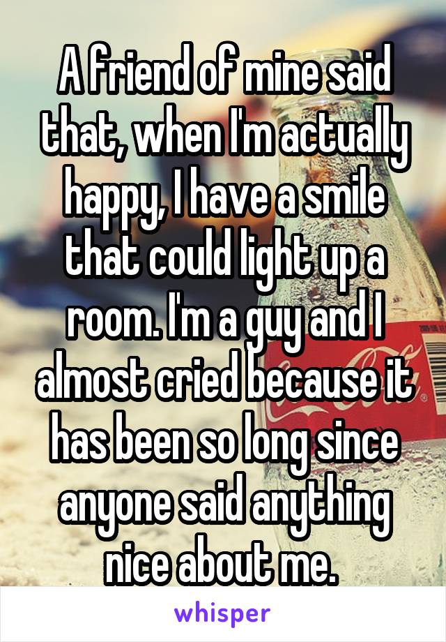 A friend of mine said that, when I'm actually happy, I have a smile that could light up a room. I'm a guy and I almost cried because it has been so long since anyone said anything nice about me. 