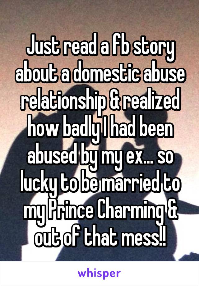 Just read a fb story about a domestic abuse relationship & realized how badly I had been abused by my ex... so lucky to be married to my Prince Charming & out of that mess!!