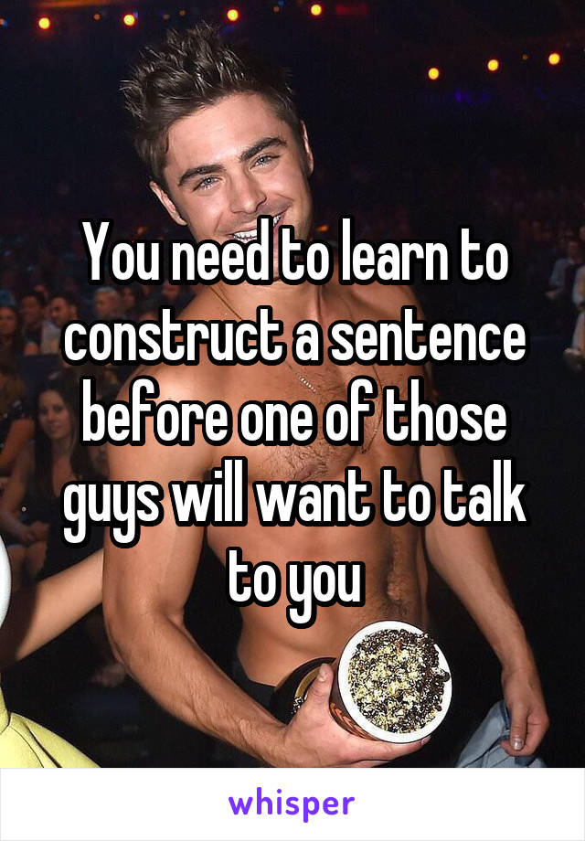 You need to learn to construct a sentence before one of those guys will want to talk to you