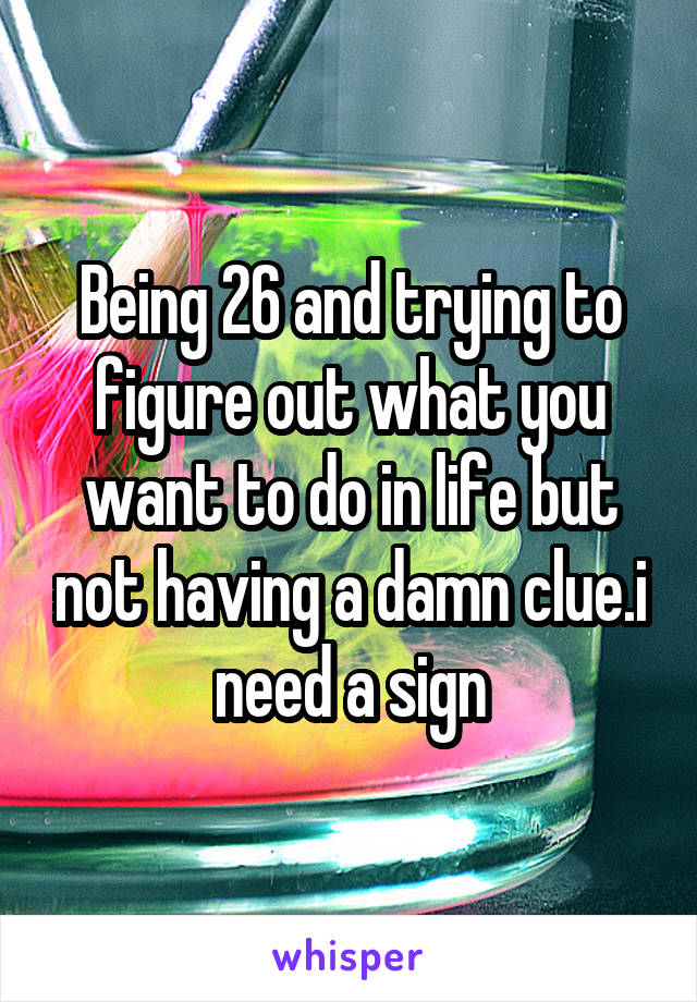 Being 26 and trying to figure out what you want to do in life but not having a damn clue.i need a sign