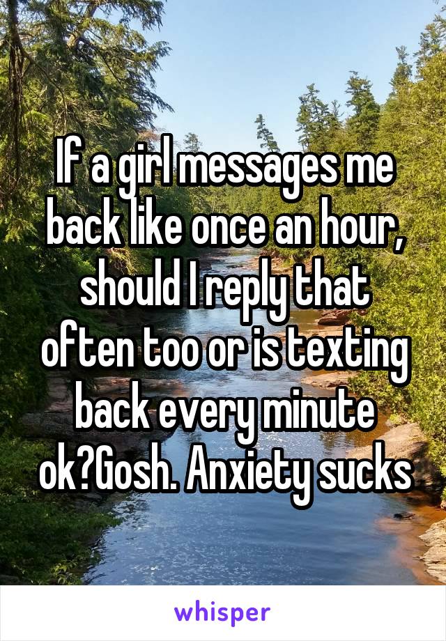 If a girl messages me back like once an hour, should I reply that often too or is texting back every minute ok?Gosh. Anxiety sucks