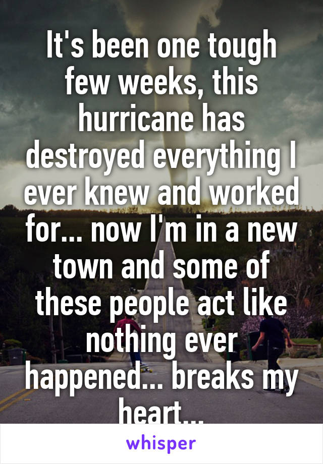 It's been one tough few weeks, this hurricane has destroyed everything I ever knew and worked for... now I'm in a new town and some of these people act like nothing ever happened... breaks my heart...