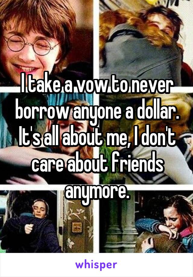 I take a vow to never borrow anyone a dollar. It's all about me, I don't care about friends anymore.