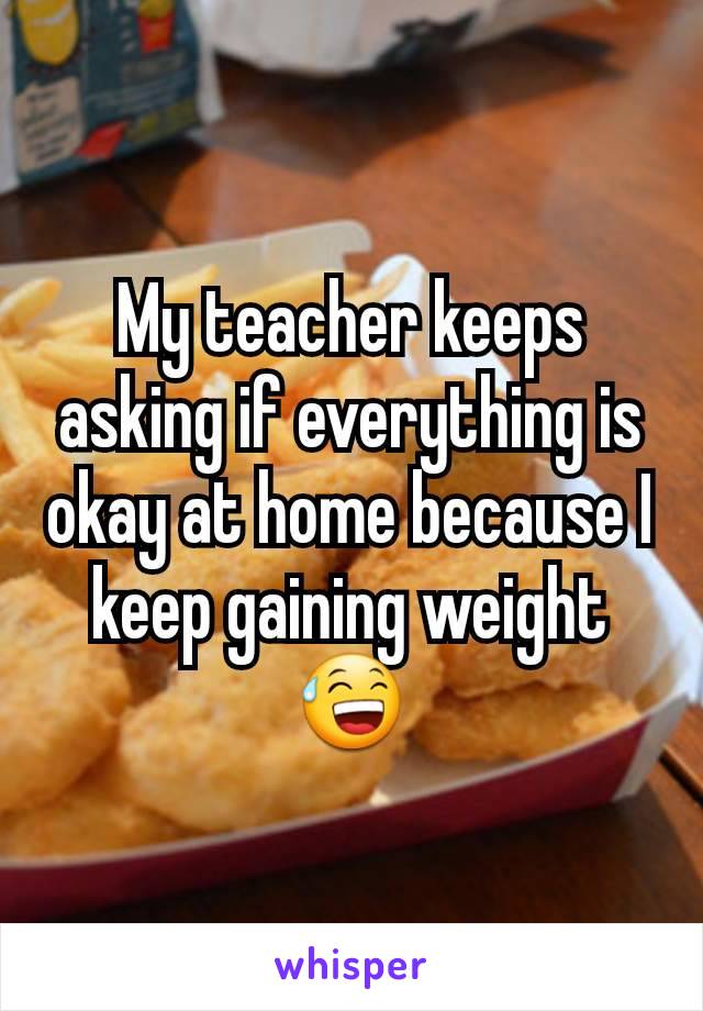 My teacher keeps asking if everything is okay at home because I keep gaining weight😅