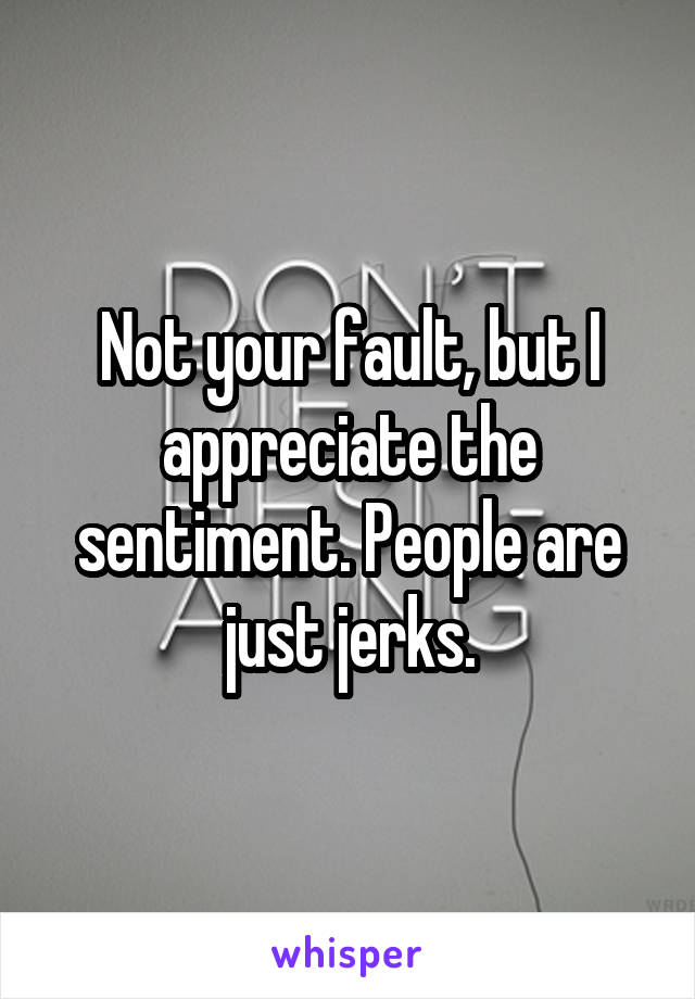 Not your fault, but I appreciate the sentiment. People are just jerks.