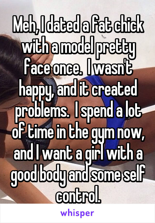 Meh, I dated a fat chick with a model pretty face once.  I wasn't happy, and it created problems.  I spend a lot of time in the gym now, and I want a girl with a good body and some self control.