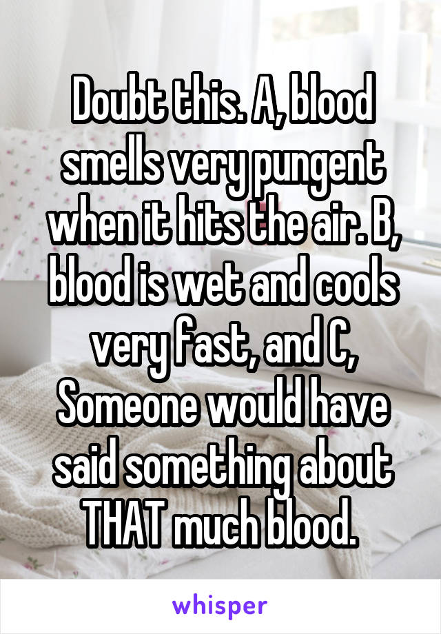 Doubt this. A, blood smells very pungent when it hits the air. B, blood is wet and cools very fast, and C, Someone would have said something about THAT much blood. 