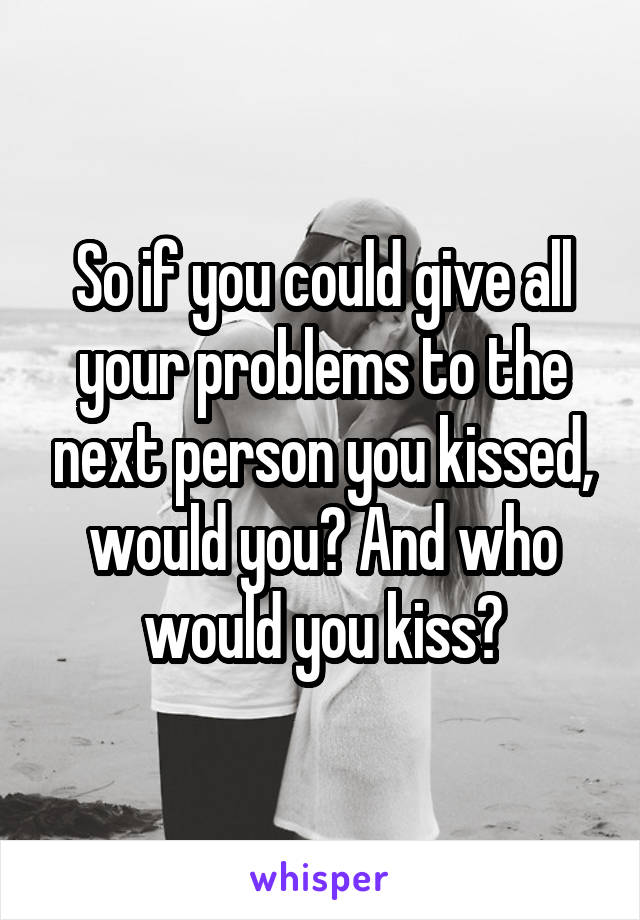 So if you could give all your problems to the next person you kissed, would you? And who would you kiss?