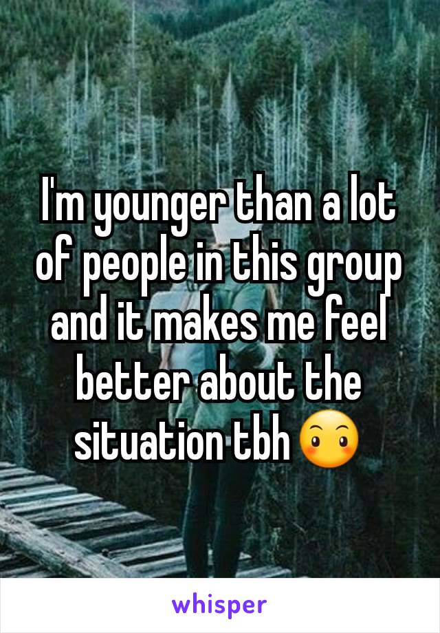 I'm younger than a lot of people in this group and it makes me feel better about the situation tbh😶