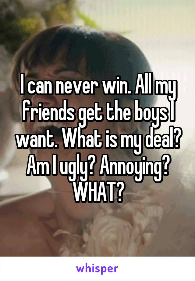 I can never win. All my friends get the boys I want. What is my deal? Am I ugly? Annoying? WHAT?
