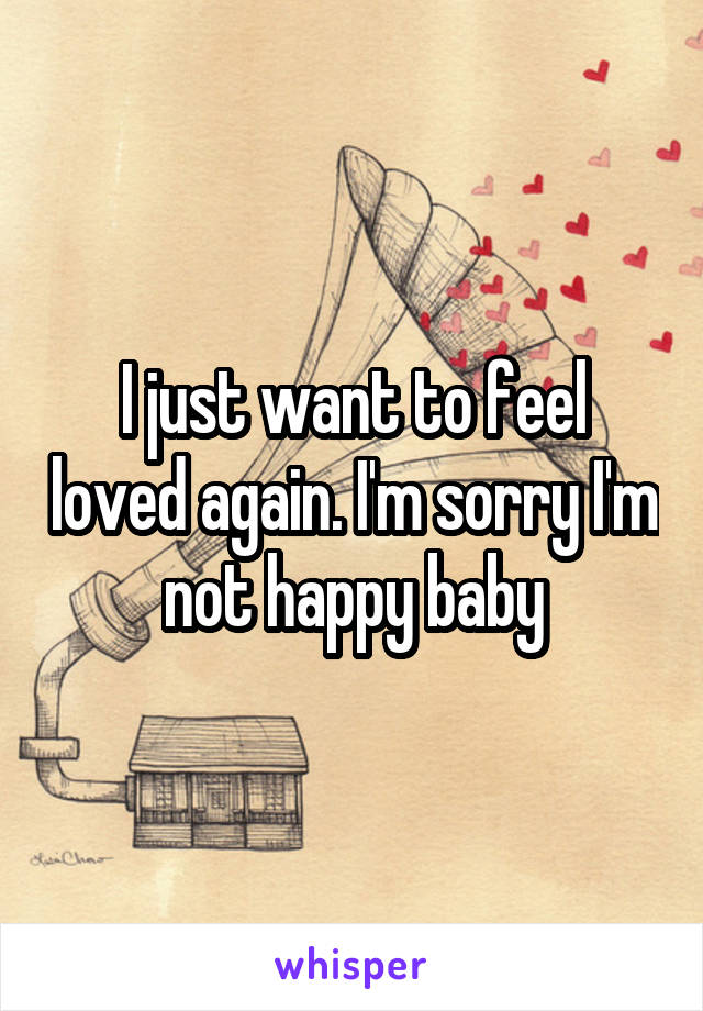 I just want to feel loved again. I'm sorry I'm not happy baby