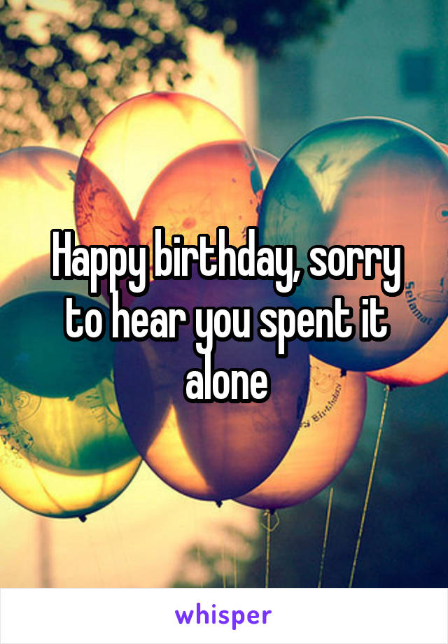 Happy birthday, sorry to hear you spent it alone