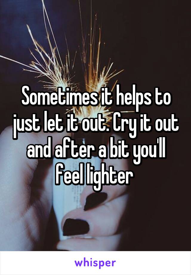 Sometimes it helps to just let it out. Cry it out and after a bit you'll feel lighter 