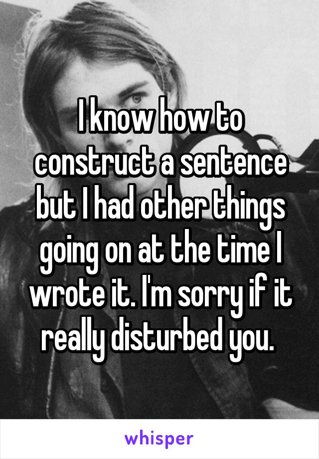 I know how to construct a sentence but I had other things going on at the time I wrote it. I'm sorry if it really disturbed you. 