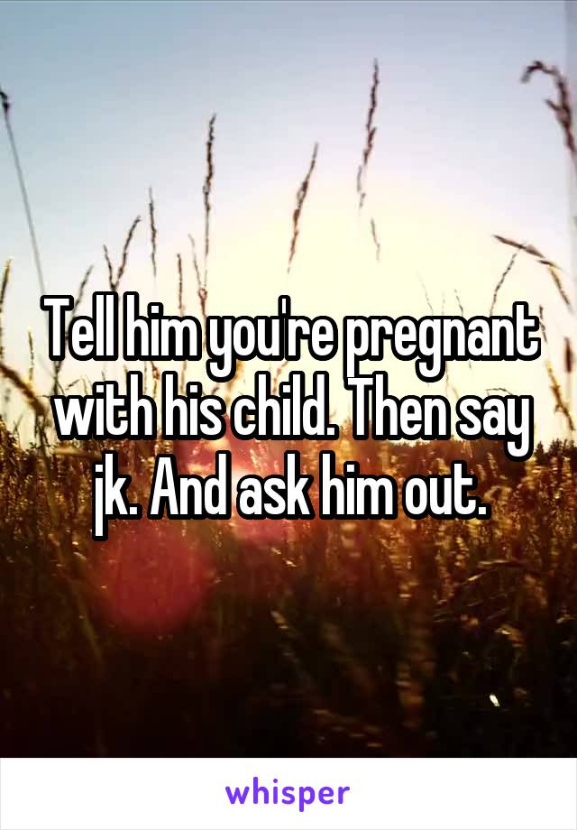 Tell him you're pregnant with his child. Then say jk. And ask him out.
