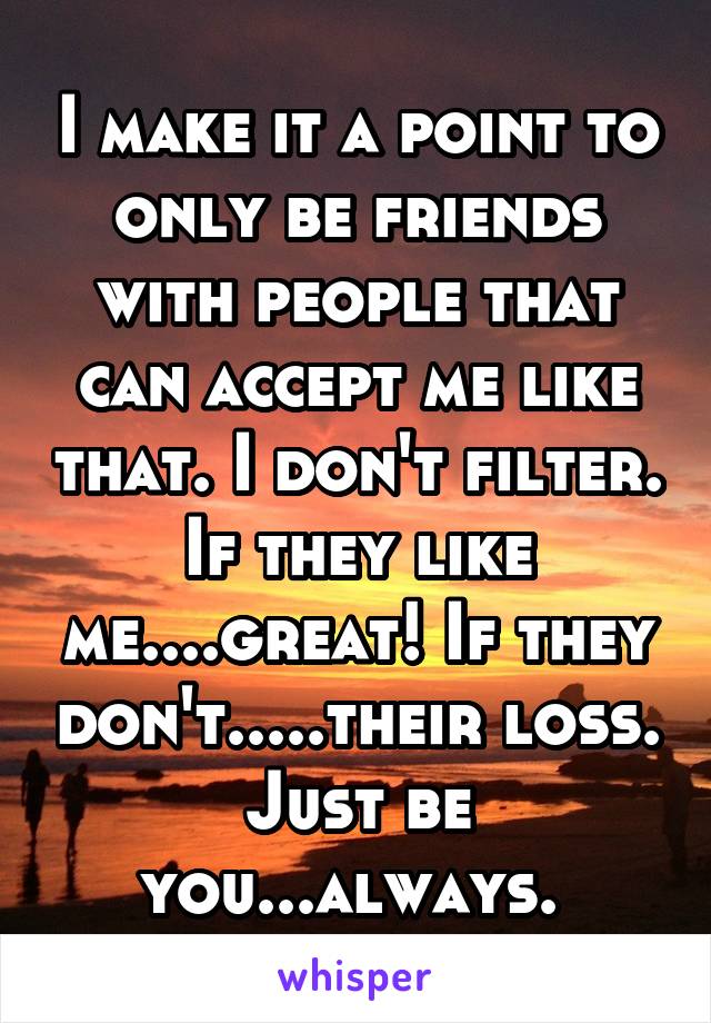 I make it a point to only be friends with people that can accept me like that. I don't filter. If they like me....great! If they don't.....their loss. Just be you...always. 