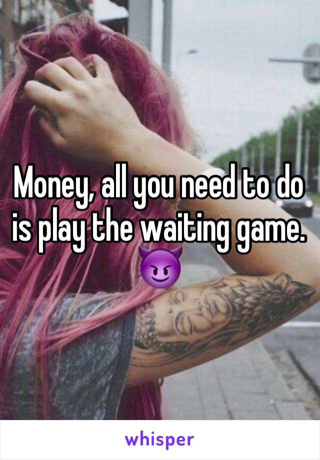 Money, all you need to do is play the waiting game. 😈