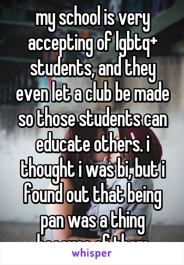 my school is very accepting of lgbtq+ students, and they even let a club be made so those students can educate others. i thought i was bi, but i found out that being pan was a thing because of them