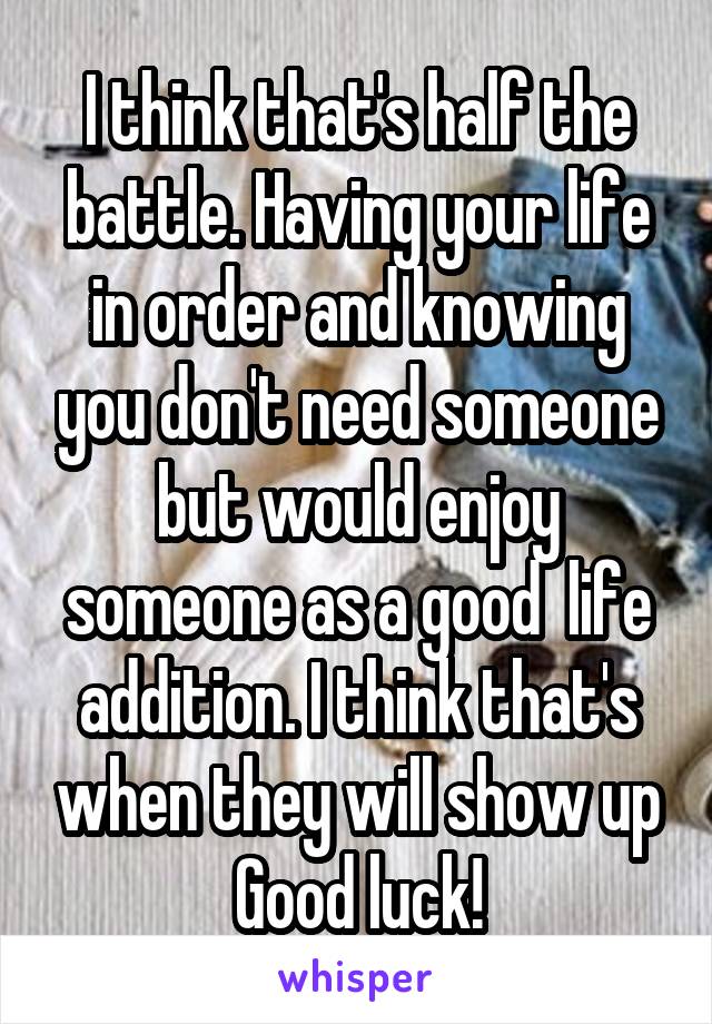 I think that's half the battle. Having your life in order and knowing you don't need someone but would enjoy someone as a good  life addition. I think that's when they will show up Good luck!