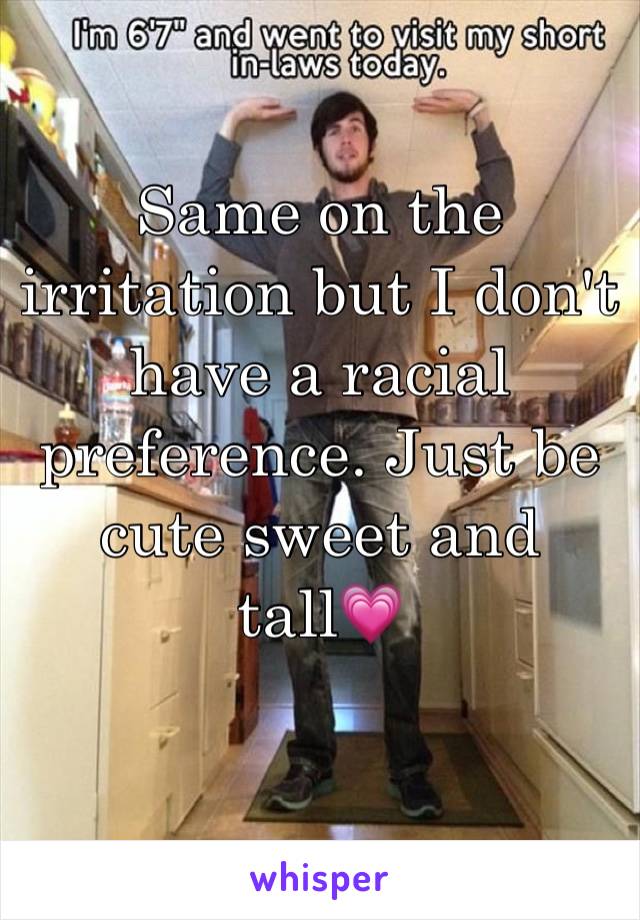 Same on the irritation but I don't have a racial preference. Just be cute sweet and tall💗