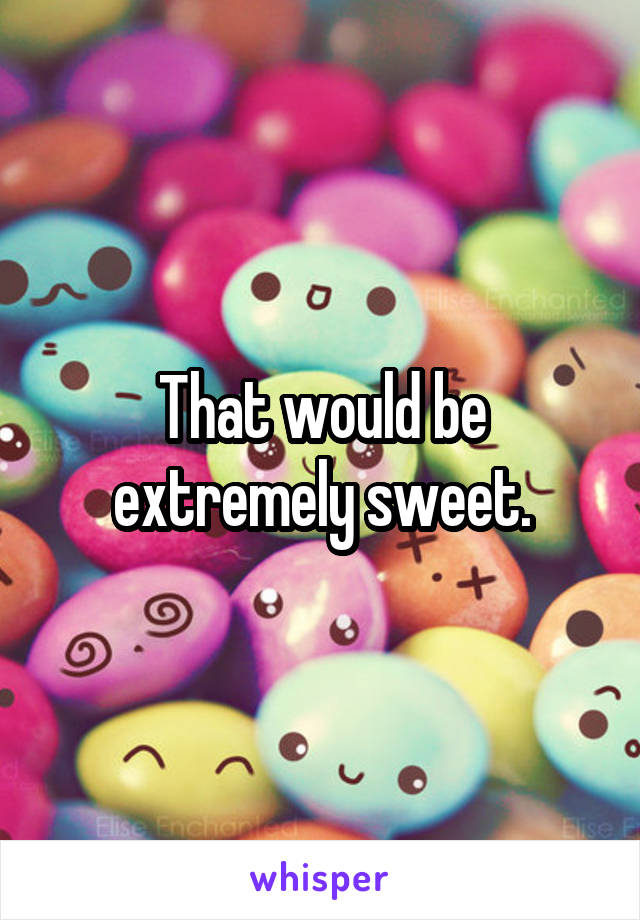That would be extremely sweet.