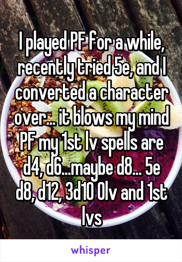 I played PF for a while, recently tried 5e, and I converted a character over... it blows my mind PF my 1st lv spells are d4, d6...maybe d8... 5e d8, d12, 3d10 0lv and 1st lvs