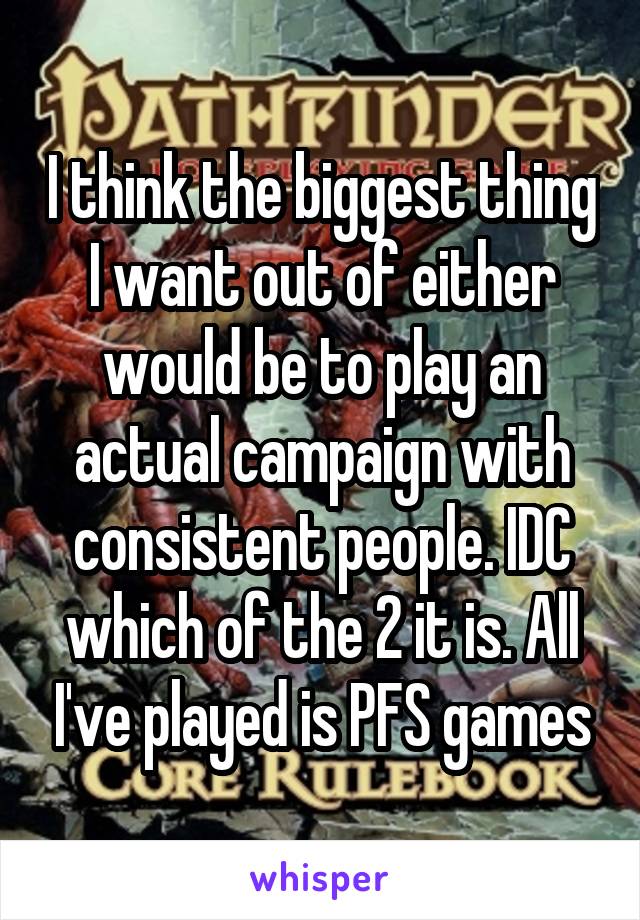 I think the biggest thing I want out of either would be to play an actual campaign with consistent people. IDC which of the 2 it is. All I've played is PFS games